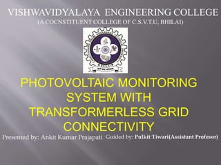 PHOTOVOLTAIC MONITORING
SYSTEM WITH
TRANSFORMERLESS GRID
CONNECTIVITY
Presented by: Ankit Kumar Prajapati
VISHWAVIDYALAYA ENGINEERING COLLEGE
(A COCNSTITUENT COLLEGE OF C.S.V.T.U, BHILAI)
Guided by: Pulkit Tiwari(Assistant Profesor)
 