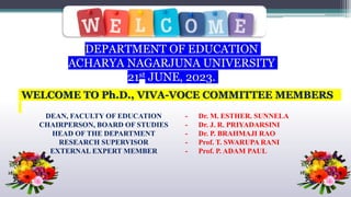 WELCOME TO Ph.D., VIVA-VOCE COMMITTEE MEMBERS
DEPARTMENT OF EDUCATION
ACHARYA NAGARJUNA UNIVERSITY
21st JUNE, 2023.
DEAN, FACULTY OF EDUCATION
CHAIRPERSON, BOARD OF STUDIES
HEAD OF THE DEPARTMENT
RESEARCH SUPERVISOR
EXTERNAL EXPERT MEMBER
- Dr. M. ESTHER. SUNNELA
- Dr. J. R. PRIYADARSINI
- Dr. P. BRAHMAJI RAO
- Prof. T. SWARUPA RANI
- Prof. P. ADAM PAUL
 