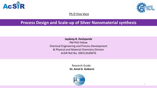 Process Design and Scale-up of Silver Nanomaterial synthesis
Ph.D Viva Voce
Jaydeep B. Deshpande
PM PhD Fellow
Chemical Engineering and Process Development
& Physical and Material Chemistry Division
AcSIR Roll No. 20EE12A26076
Research Guide:
Dr. Amol A. Kulkarni
1
 