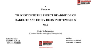 TO IVESTIGATE THE EFFECT OF ADDITION OF
BAKELITE AND EPOXY RESIN IN BITUMINOUS
MIX
CHANDIGARH UNIVERSITY
Submitted by :-
HEMANT KUMAR
UID :- 21MCE1226
Guide :-
DR. AVANI CHOPRA
Assistant Professor
Master in Technology
(Construction Technology & Management)
A
Thesis on
 