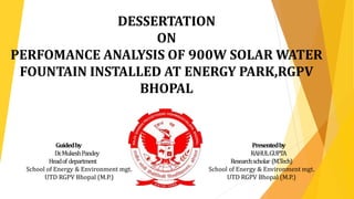 DESSERTATION
ON
PERFOMANCE ANALYSIS OF 900W SOLAR WATER
FOUNTAIN INSTALLED AT ENERGY PARK,RGPV
BHOPAL
Guidedby Presentedby
Dr.MukeshPandey RAHULGUPTA
Headof department Researchscholar (M.Tech)
School of Energy & Environment mgt. School of Energy & Environment mgt.
UTD RGPV Bhopal (M.P.) UTD RGPV Bhopal (M.P.)
 