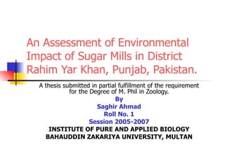 An Assessment of Environmental Impact of Sugar Mills in District Rahim Yar Khan, Punjab, Pakistan. A thesis submitted in partial fulfillment of the requirement for the Degree of M. Phil in Zoology. By Saghir Ahmad Roll No. 1 Session 2005-2007 INSTITUTE OF PURE AND APPLIED BIOLOGY BAHAUDDIN ZAKARIYA UNIVERSITY, MULTAN 