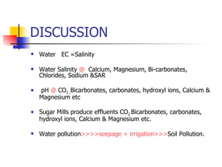 DISCUSSION Water  EC =Salinity Water Salinity  @   Calcium, Magnesium, Bi-carbonates, Chlorides, Sodium &SAR pH  @  CO 2 , Bicarbonates, carbonates, hydroxyl ions, Calcium & Magnesium etc Sugar Mills produce effluents CO 2  Bicarbonates, carbonates, hydroxyl ions, Calcium & Magnesium etc. Water pollution >>>>seepage + irrigation>>> Soil Pollution. 