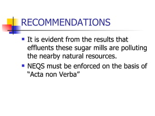 RECOMMENDATIONS It is evident from the results that effluents these sugar mills are polluting the nearby natural resources. NEQS must be enforced on the basis of “Acta non Verba” 