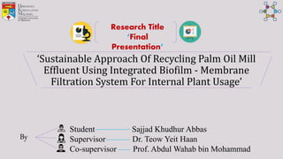 ‘Sustainable Approach Of Recycling Palm Oil Mill
Effluent Using Integrated Biofilm - Membrane
Filtration System For Internal Plant Usage’
Student Sajjad Khudhur Abbas
Supervisor Dr. Teow Yeit Haan
Co-supervisor Prof. Abdul Wahab bin Mohammad
Research Title
‘Final
Presentation’
By
 