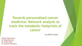 Towards personalised cancer
medicine: Network analysis to
track the metabolic footprints of
cancer
- By VARSHIT DUSAD
Project Supervisors:
Dr. Diego Oyarzún
Dr. Hector Keun
Dr. Mauricio Barahona
 