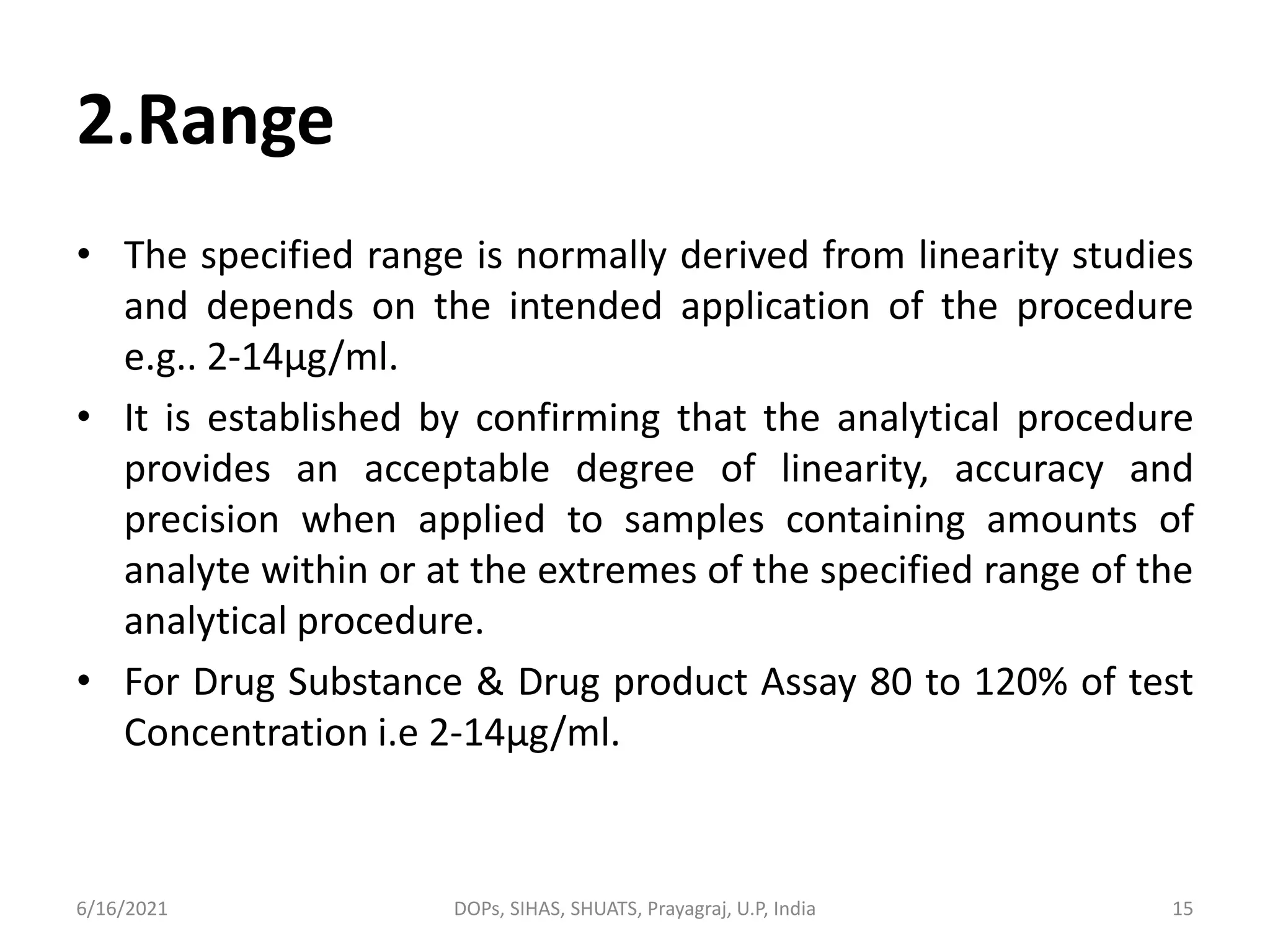 2.Range
• The specified range is normally derived from linearity studies
and depends on the intended application of the procedure
e.g.. 2-14µg/ml.
• It is established by confirming that the analytical procedure
provides an acceptable degree of linearity, accuracy and
precision when applied to samples containing amounts of
analyte within or at the extremes of the specified range of the
analytical procedure.
• For Drug Substance & Drug product Assay 80 to 120% of test
Concentration i.e 2-14µg/ml.
6/16/2021 DOPs, SIHAS, SHUATS, Prayagraj, U.P, India 15
 