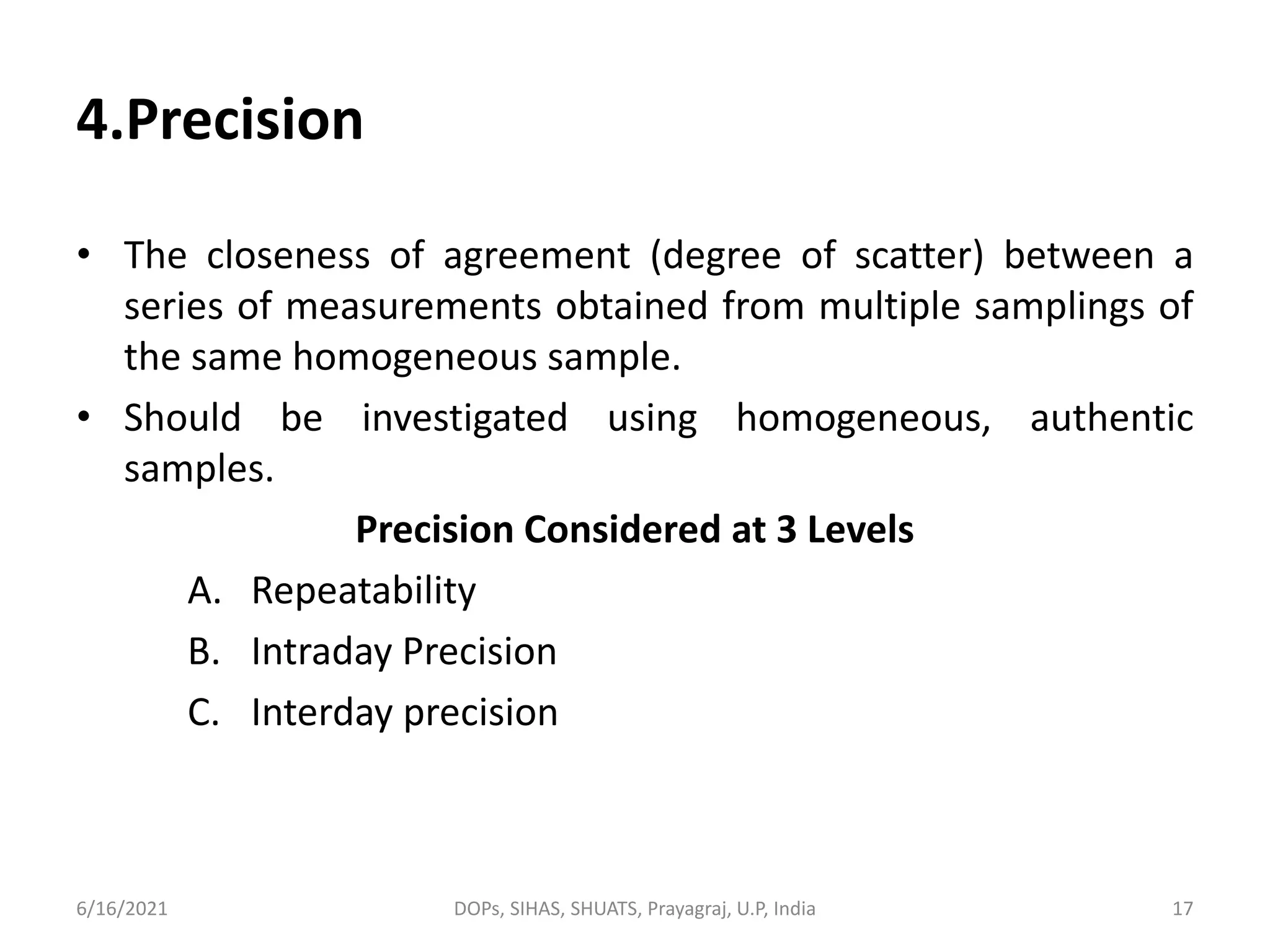 4.Precision
• The closeness of agreement (degree of scatter) between a
series of measurements obtained from multiple samplings of
the same homogeneous sample.
• Should be investigated using homogeneous, authentic
samples.
Precision Considered at 3 Levels
A. Repeatability
B. Intraday Precision
C. Interday precision
6/16/2021 DOPs, SIHAS, SHUATS, Prayagraj, U.P, India 17
 