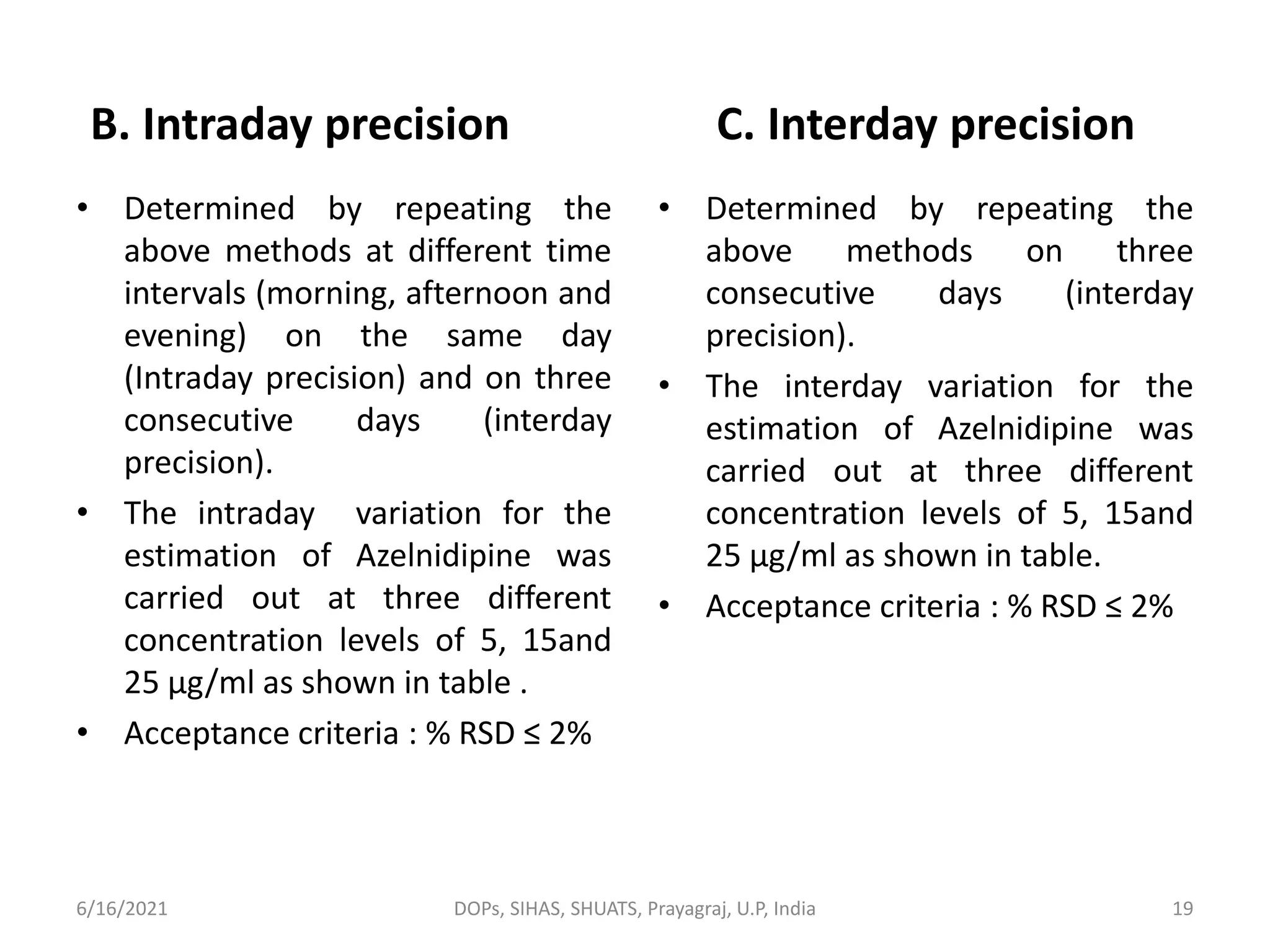 B. Intraday precision
• Determined by repeating the
above methods at different time
intervals (morning, afternoon and
evening) on the same day
(Intraday precision) and on three
consecutive days (interday
precision).
• The intraday variation for the
estimation of Azelnidipine was
carried out at three different
concentration levels of 5, 15and
25 µg/ml as shown in table .
• Acceptance criteria : % RSD ≤ 2%
C. Interday precision
• Determined by repeating the
above methods on three
consecutive days (interday
precision).
• The interday variation for the
estimation of Azelnidipine was
carried out at three different
concentration levels of 5, 15and
25 µg/ml as shown in table.
• Acceptance criteria : % RSD ≤ 2%
6/16/2021 DOPs, SIHAS, SHUATS, Prayagraj, U.P, India 19
 