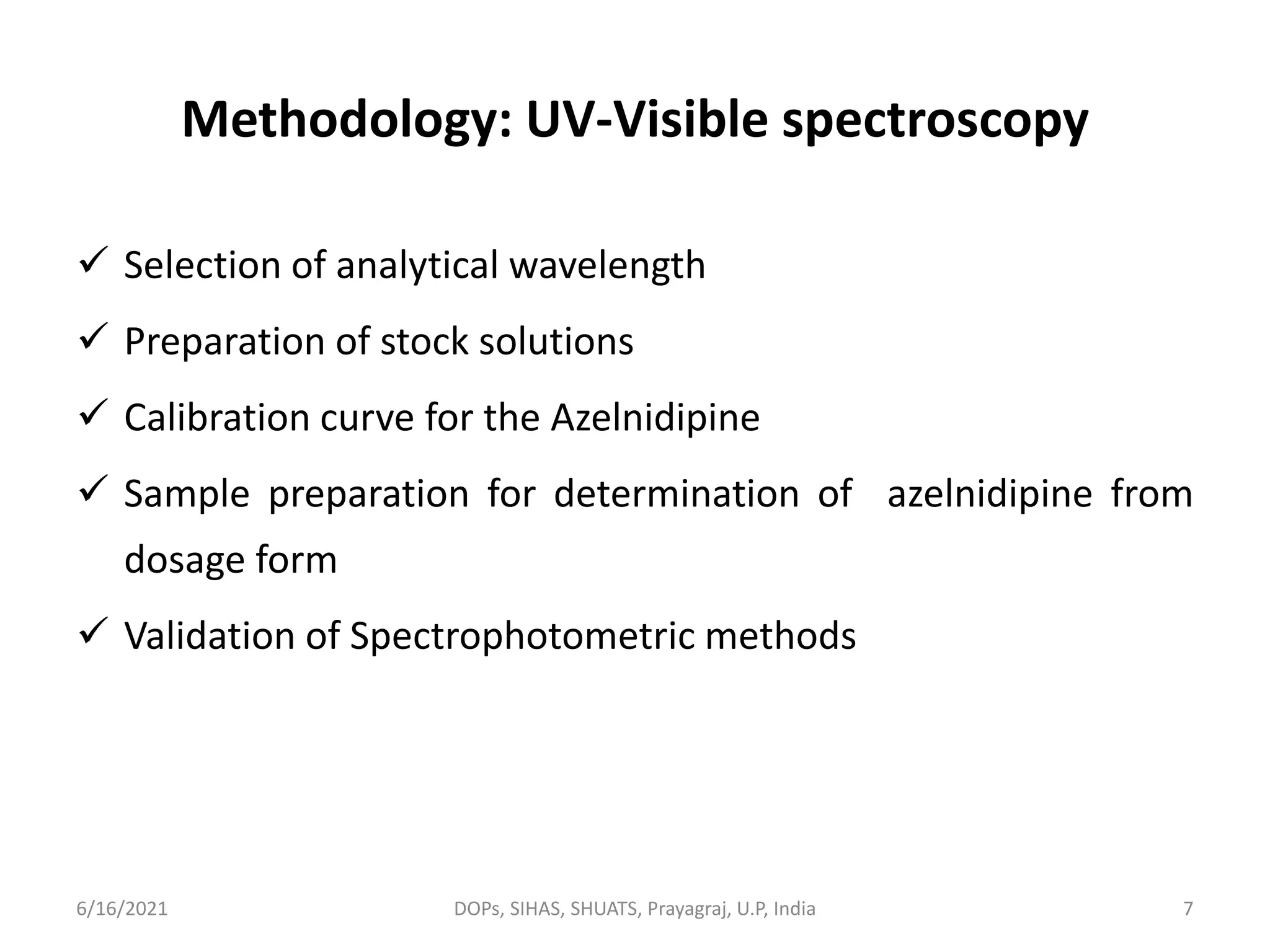 Methodology: UV-Visible spectroscopy
 Selection of analytical wavelength
 Preparation of stock solutions
 Calibration curve for the Azelnidipine
 Sample preparation for determination of azelnidipine from
dosage form
 Validation of Spectrophotometric methods
6/16/2021 DOPs, SIHAS, SHUATS, Prayagraj, U.P, India 7
 
