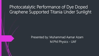 Photocatalytic Performance of Dye Doped
Graphene Supported Titania Under Sunlight
Presented by: Muhammad Aamar Azam
M.Phil Physics - UAF
 