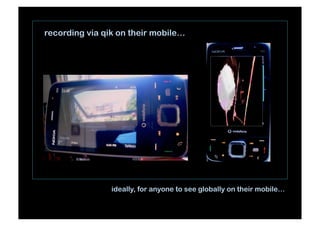 recording via qik on their mobile…
ideally, for anyone to see globally on their mobile…
 