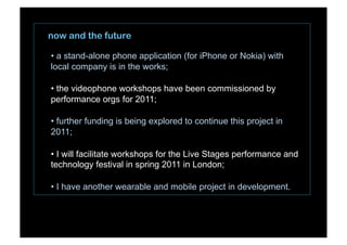 now and the future
• a stand-alone phone application (for iPhone or Nokia) with
local company is in the works;
• the videophone workshops have been commissioned by
performance orgs for 2011;
• further funding is being explored to continue this project in
2011;
• I will facilitate workshops for the Live Stages performance and
technology festival in spring 2011 in London;
• I have another wearable and mobile project in development.
 