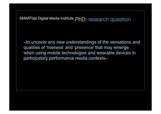 SMARTlab Digital Media Institute PhD: research question
–to uncover any new understandings of the sensations and
qualities of ‘liveness’ and ‘presence’ that may emerge
when using mobile technologies and wearable devices in
participatory performance media contexts–
 