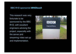 BBC R+D sponsored MINDtouch
This research was very
fortunate to be
sponsored by the BBC
R+D, with excellent
engineers advising the
project, especially with
the server and
streaming video set up
and implementation.
 