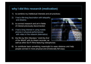 why I did this research (motivation)
1)  to combine my intellectual interests and art practices;
2)  I had a life-long fascination with telepathy
and dreams;
3)  to connect research and art in fields
of interest previously disconnected;
4)  I had a long interest in using mobile
phones in physical performances
with video or the network (telematics)
5)  the film by Wim Wenders’ “Until the End
of the World” with its dream recorder, as
well as other Sci-Fi films featuring videophones
6)  to contribute back something meaningful to ease distance and help
people connect in more physical and emotionally felt ways.
 