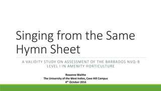 Singing from the Same
Hymn Sheet
A VALIDITY STUDY ON ASSESSMENT OF THE BARBADOS NVQ-B
LEVEL I IN AMENITY HORTICULTURE
Roxanne Waithe
The University of the West Indies, Cave Hill Campus
4th October 2016
 