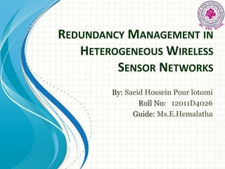 REDUNDANCY MANAGEMENT IN 
HETEROGENEOUSWIRELESS 
SENSOR NETWORKS 
By: Saeid Hossein Pour lotomi 
Roll No: 12011D4026 
Guide: Ms.E.Hemalatha 
 