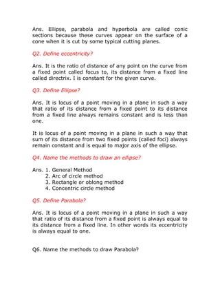 Ans. Ellipse, parabola and hyperbola are called conic
sections because these curves appear on the surface of a
cone when it is cut by some typical cutting planes.
Q2. Define eccentricity?
Ans. It is the ratio of distance of any point on the curve from
a fixed point called focus to, its distance from a fixed line
called directrix. I is constant for the given curve.
Q3. Define Ellipse?
Ans. It is locus of a point moving in a plane in such a way
that ratio of its distance from a fixed point to its distance
from a fixed line always remains constant and is less than
one.
It is locus of a point moving in a plane in such a way that
sum of its distance from two fixed points (called foci) always
remain constant and is equal to major axis of the ellipse.
Q4. Name the methods to draw an ellipse?
Ans. 1.
2.
3.
4.

General Method
Arc of circle method
Rectangle or oblong method
Concentric circle method

Q5. Define Parabola?
Ans. It is locus of a point moving in a plane in such a way
that ratio of its distance from a fixed point is always equal to
its distance from a fixed line. In other words its eccentricity
is always equal to one.
Q6. Name the methods to draw Parabola?

 