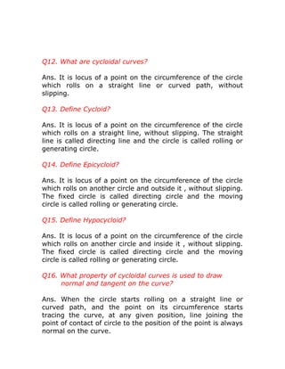 Q12. What are cycloidal curves?
Ans. It is locus of a point on the circumference of the circle
which rolls on a straight line or curved path, without
slipping.
Q13. Define Cycloid?
Ans. It is locus of a point on the circumference of the circle
which rolls on a straight line, without slipping. The straight
line is called directing line and the circle is called rolling or
generating circle.
Q14. Define Epicycloid?
Ans. It is locus of a point on the circumference of the circle
which rolls on another circle and outside it , without slipping.
The fixed circle is called directing circle and the moving
circle is called rolling or generating circle.
Q15. Define Hypocycloid?
Ans. It is locus of a point on the circumference of the circle
which rolls on another circle and inside it , without slipping.
The fixed circle is called directing circle and the moving
circle is called rolling or generating circle.
Q16. What property of cycloidal curves is used to draw
normal and tangent on the curve?
Ans. When the circle starts rolling on a straight line or
curved path, and the point on its circumference starts
tracing the curve, at any given position, line joining the
point of contact of circle to the position of the point is always
normal on the curve.

 