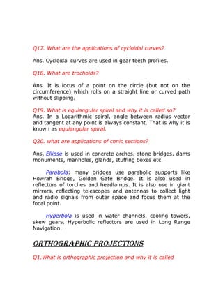 Q17. What are the applications of cycloidal curves?
Ans. Cycloidal curves are used in gear teeth profiles.
Q18. What are trochoids?
Ans. It is locus of a point on the circle (but not on the
circumference) which rolls on a straight line or curved path
without slipping.
Q19. What is equiangular spiral and why it is called so?
Ans. In a Logarithmic spiral, angle between radius vector
and tangent at any point is always constant. That is why it is
known as equiangular spiral.
Q20. what are applications of conic sections?
Ans. Ellipse is used in concrete arches, stone bridges, dams
monuments, manholes, glands, stuffing boxes etc.
Parabola: many bridges use parabolic supports like
Howrah Bridge, Golden Gate Bridge. It is also used in
reflectors of torches and headlamps. It is also use in giant
mirrors, reflecting telescopes and antennas to collect light
and radio signals from outer space and focus them at the
focal point.
Hyperbola is used in water channels, cooling towers,
skew gears. Hyperbolic reflectors are used in Long Range
Navigation.

OrthOgraphic prOjectiOns
Q1.What is orthographic projection and why it is called

 