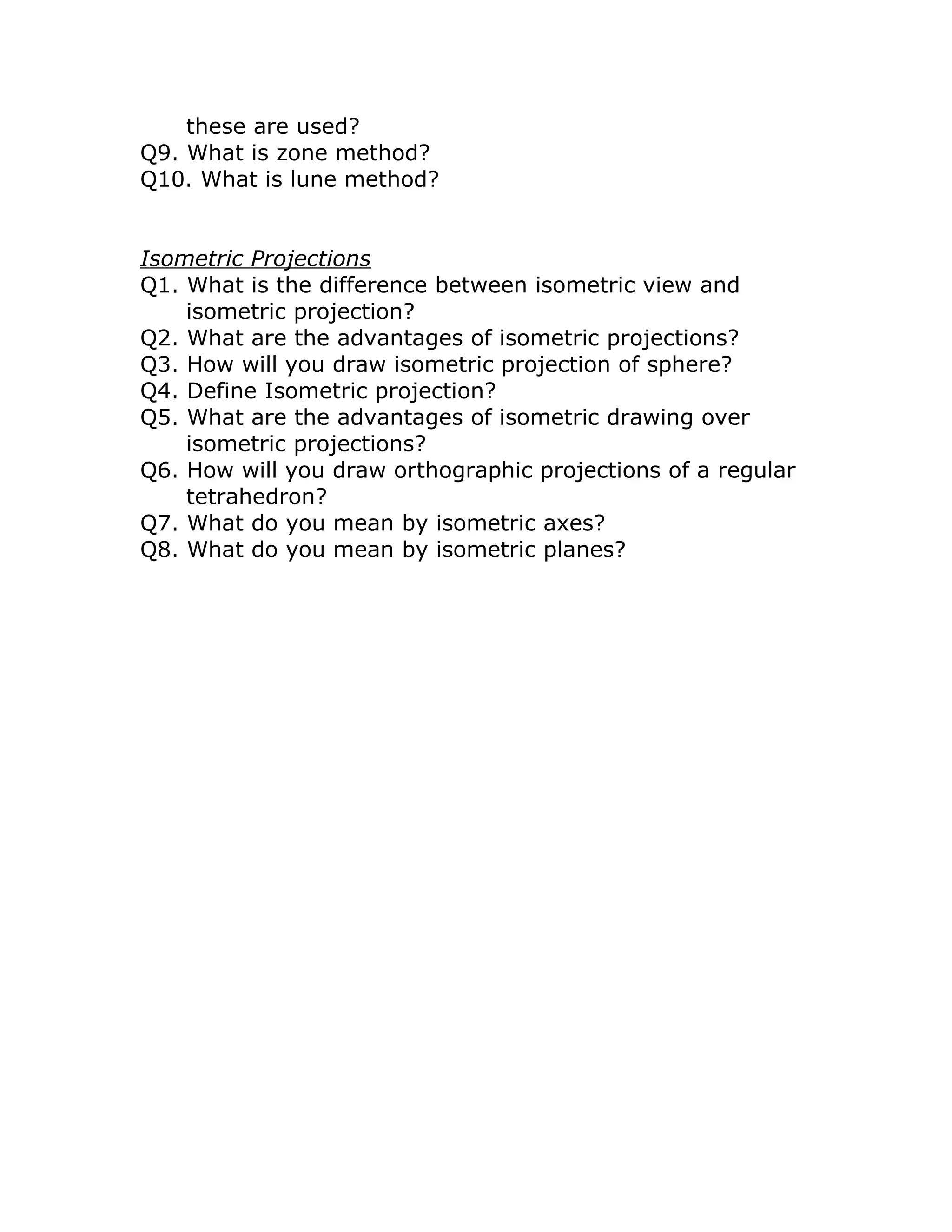 these are used?
Q9. What is zone method?
Q10. What is lune method?
Isometric Projections
Q1. What is the difference between isometric view and
isometric projection?
Q2. What are the advantages of isometric projections?
Q3. How will you draw isometric projection of sphere?
Q4. Define Isometric projection?
Q5. What are the advantages of isometric drawing over
isometric projections?
Q6. How will you draw orthographic projections of a regular
tetrahedron?
Q7. What do you mean by isometric axes?
Q8. What do you mean by isometric planes?
 