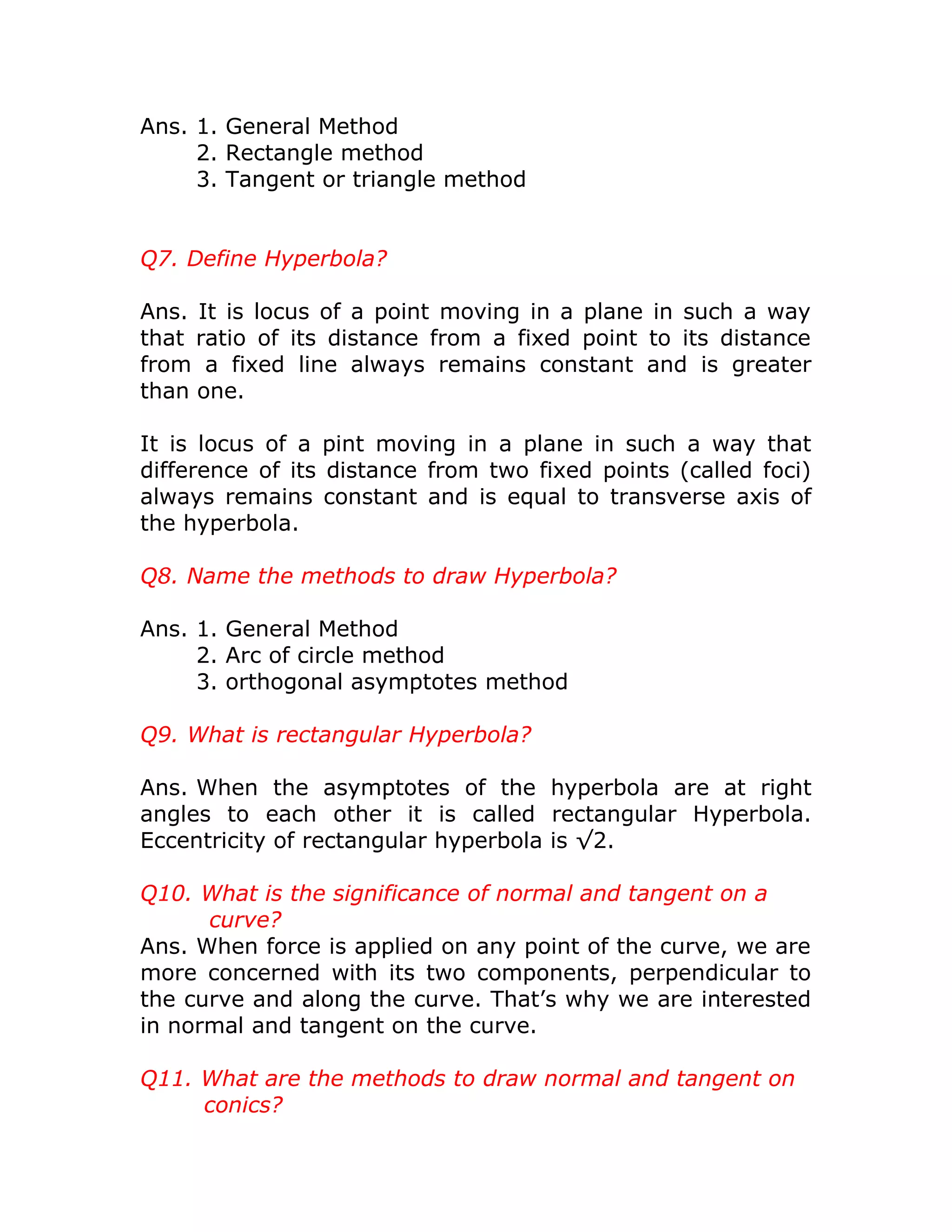 Ans. 1. General Method
2. Rectangle method
3. Tangent or triangle method
Q7. Define Hyperbola?
Ans. It is locus of a point moving in a plane in such a way
that ratio of its distance from a fixed point to its distance
from a fixed line always remains constant and is greater
than one.
It is locus of a pint moving in a plane in such a way that
difference of its distance from two fixed points (called foci)
always remains constant and is equal to transverse axis of
the hyperbola.
Q8. Name the methods to draw Hyperbola?
Ans. 1. General Method
2. Arc of circle method
3. orthogonal asymptotes method
Q9. What is rectangular Hyperbola?
Ans. When the asymptotes of the hyperbola are at right
angles to each other it is called rectangular Hyperbola.
Eccentricity of rectangular hyperbola is √2.
Q10. What is the significance of normal and tangent on a
curve?
Ans. When force is applied on any point of the curve, we are
more concerned with its two components, perpendicular to
the curve and along the curve. That’s why we are interested
in normal and tangent on the curve.
Q11. What are the methods to draw normal and tangent on
conics?
 