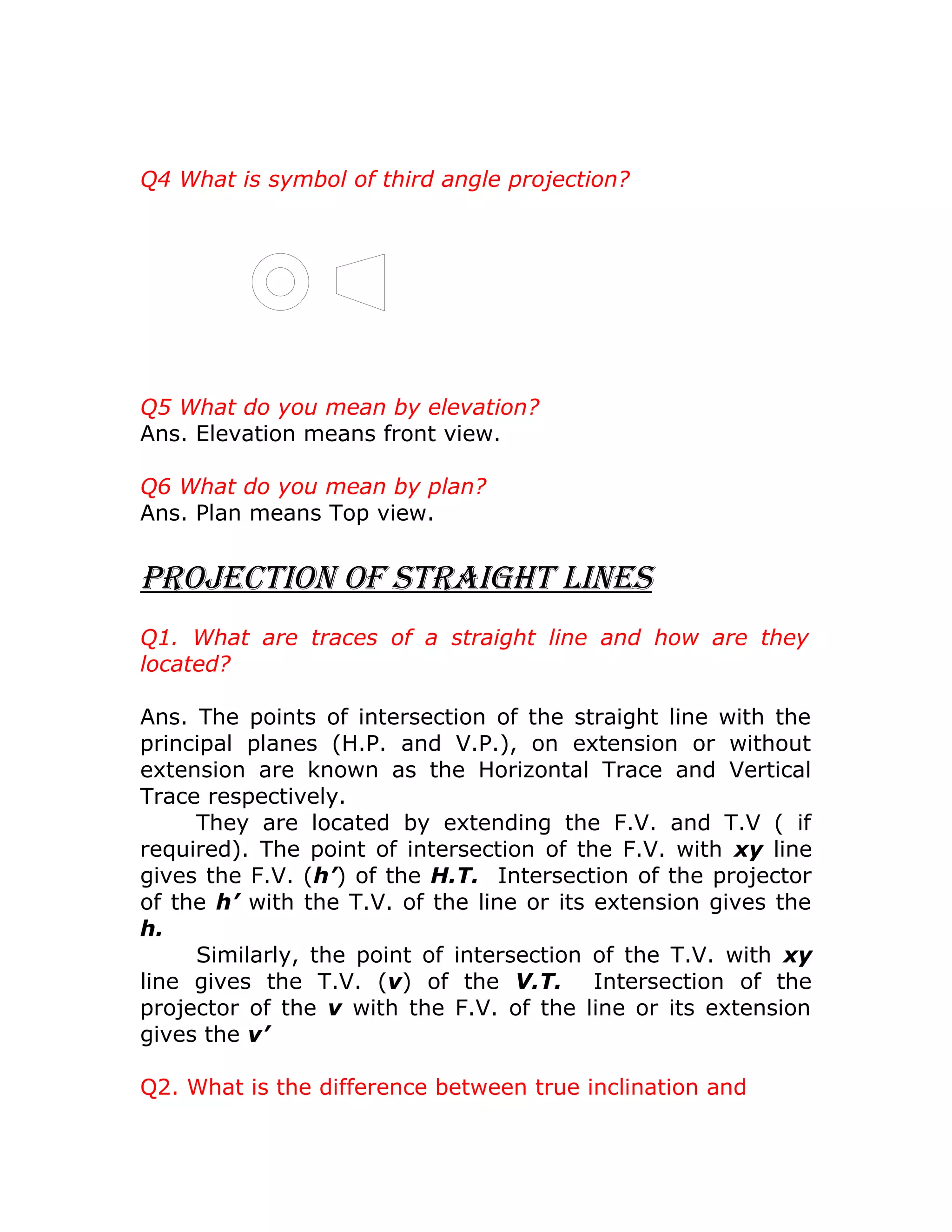 Q4 What is symbol of third angle projection?
Q5 What do you mean by elevation?
Ans. Elevation means front view.
Q6 What do you mean by plan?
Ans. Plan means Top view.
Projection of Straight LineS
Q1. What are traces of a straight line and how are they
located?
Ans. The points of intersection of the straight line with the
principal planes (H.P. and V.P.), on extension or without
extension are known as the Horizontal Trace and Vertical
Trace respectively.
They are located by extending the F.V. and T.V ( if
required). The point of intersection of the F.V. with xy line
gives the F.V. (h’) of the H.T. Intersection of the projector
of the h’ with the T.V. of the line or its extension gives the
h.
Similarly, the point of intersection of the T.V. with xy
line gives the T.V. (v) of the V.T. Intersection of the
projector of the v with the F.V. of the line or its extension
gives the v’
Q2. What is the difference between true inclination and
 