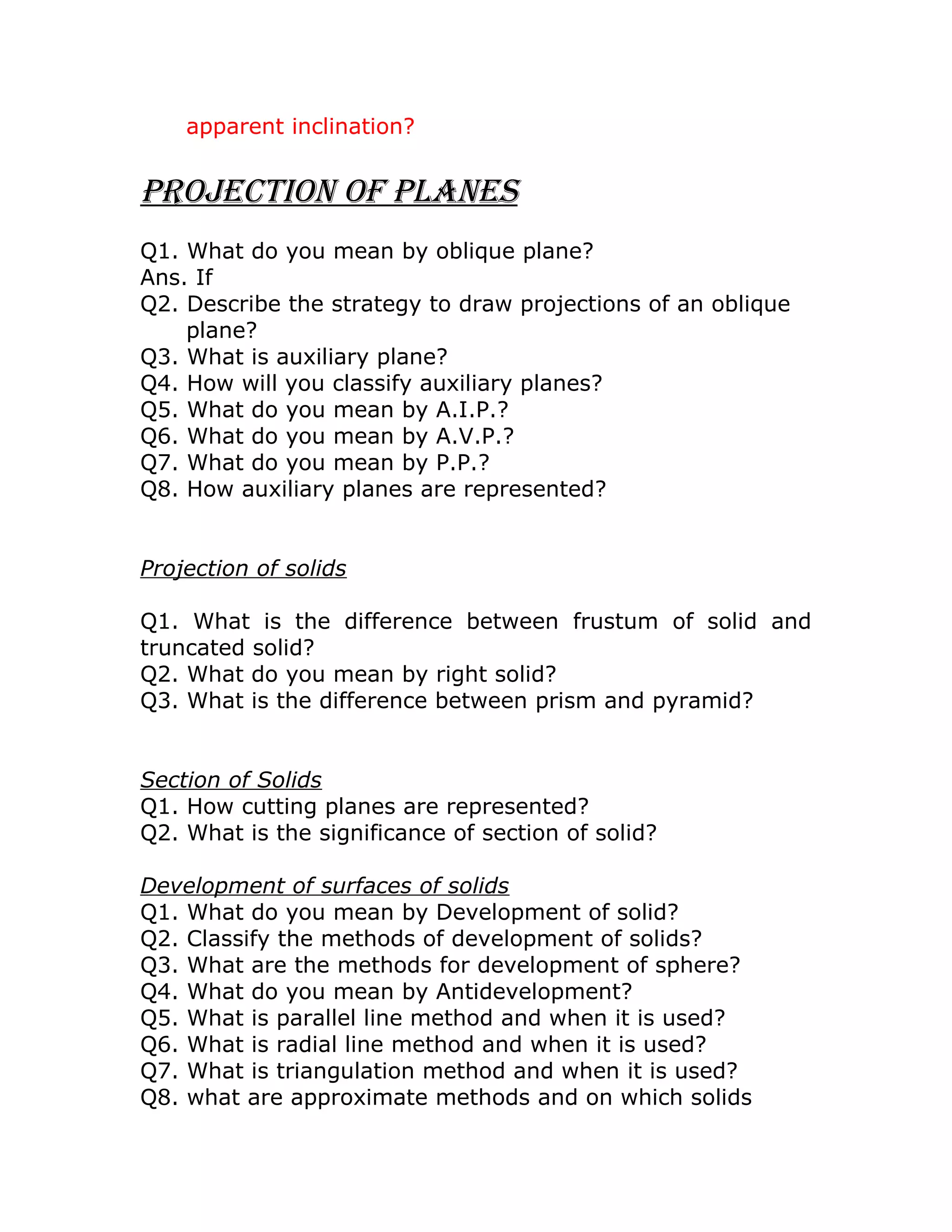 apparent inclination?
Projection of PLaneS
Q1. What do you mean by oblique plane?
Ans. If
Q2. Describe the strategy to draw projections of an oblique
plane?
Q3. What is auxiliary plane?
Q4. How will you classify auxiliary planes?
Q5. What do you mean by A.I.P.?
Q6. What do you mean by A.V.P.?
Q7. What do you mean by P.P.?
Q8. How auxiliary planes are represented?
Projection of solids
Q1. What is the difference between frustum of solid and
truncated solid?
Q2. What do you mean by right solid?
Q3. What is the difference between prism and pyramid?
Section of Solids
Q1. How cutting planes are represented?
Q2. What is the significance of section of solid?
Development of surfaces of solids
Q1. What do you mean by Development of solid?
Q2. Classify the methods of development of solids?
Q3. What are the methods for development of sphere?
Q4. What do you mean by Antidevelopment?
Q5. What is parallel line method and when it is used?
Q6. What is radial line method and when it is used?
Q7. What is triangulation method and when it is used?
Q8. what are approximate methods and on which solids
 