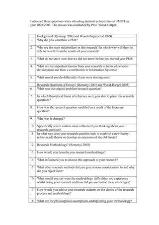 I obtained these questions when attending doctoral school/class at UMIST in
year 2002/2003. The classes was conducted by Prof. Wood-Harper.
Background (Remenyi 2003 and Wood-Harper et al 1999)
1. Why did you undertake a PhD?
2. Who are the main stakeholders in this research? In which way will they be
able to benefit from the results of your research?
3. What do we know now that we did not know before you started your PhD?
4. What are the important lessons from your research in terms of personal
development and from a contribution to Information Systems?
5. What would you do differently if you were starting now?
Research Question(s)/Theory? (Remenyi 2003 and Wood-Harper 2003)
6. What was the original problem/research question?
7. In which theoretical frame of reference were you able to place this research
questions?
8. How was the research question modified as a result of the literature
question?
9. Why was it changed?
10
.
Specifically which authors most influenced you thinking about your
research question?
11
.
In what way does your research question seek to establish a new theory,
refute an old theory or develop an extension of the old theory?
12
.
Research Methodology? (Remenyi 2003)
13
.
How would you describe you research methodology?
14
.
What influenced you to choose this approach to your research?
15
.
What other research methods did you give serious consideration to and why
did you reject them?
16
.
What would you say were the methodology difficulties you experience
whilst doing your research and how did you overcome these challenges?
17
.
How would you advise your research students on the choice of the research
process and methodology?
18 What are the philosophical assumptions underpinning your methodology?
 