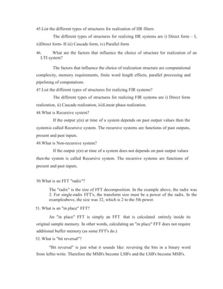 45.List the different types of structures for realization of IIR filters
The different types of structures for realizing IIR systems are i) Direct form – I,
ii)Direct form- II iii) Cascade form, iv) Parallel form
46. What are the factors that influence the choice of structure for realization of an
LTI system?
The factors that influence the choice of realization structure are computational
complexity, memory requirements, finite word length effects, parallel processing and
pipelining of computations
47.List the different types of structures for realizing FIR systems?
The different types of structures for realizing FIR systems are i) Direct form
realization, ii) Cascade realization, iii)Linear phase realization.
48.What is Recursive system?
If the output y(n) at time of a system depends on past output values then the
systemis called Recursive system. The recursive systems are functions of past outputs,
present and past inputs.
49.What is Non-recursive system?
If the output y(n) at time of a system does not depends on past output values
then the system is called Recursive system. The recursive systems are functions of
present and past inputs.
50.What is an FFT "radix"?
The "radix" is the size of FFT decomposition. In the example above, the radix was
2. For single-radix FFT's, the transform size must be a power of the radix. In the
exampleabove, the size was 32, which is 2 to the 5th power.
51. What is an "in place" FFT?
An "in place" FFT is simply an FFT that is calculated entirely inside its
original sample memory. In other words, calculating an "in place" FFT does not require
additional buffer memory (as some FFT's do.)
52. What is "bit reversal"?
"Bit reversal" is just what it sounds like: reversing the bits in a binary word
from leftto write. Therefore the MSB's become LSB's and the LSB's become MSB's.
 