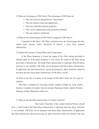 53.What are Advantages of FIR Filters-?The advantages of FIR filters are
• They can easily be designed to be "linear phase"
• They are suited to multi-rate applications.
• They have desirable numeric properties.
• They can be implemented using fractional arithmetic.
• They are simple to implement.
54.What are the disadvantages of FIR Filters (compared to IIR filters)?
Compared to IIR filters, FIR filters sometimes have the disadvantage that they
require more memory and/or calculation to achieve a given filter response
characteristic.
55.Explain the concept of Linear Phase and its importance.
If the Phase Response is Linear the output of the Filter during pass-band is
delayed input. II. If the phase Response is non Linear the output of the filter during
pass-band is distorted one. The linear Phase characteristic is important when the phase
distortion is not tolerable. FIR Filter can be designed with linear phase characteristic.
In application like data transmission, speech processing etc. phase distortion cannot be
tolerated and here linear phase characteristic of FIR filter is useful.
56. What is the role of window in the design of FIR filter? Name the few types of
windows.
FIR filter is designed by truncating infinite samples of hd[n] by using window
function. Examples of window function include, Hamming window, Bartlet Window,
Hanning window, Blackman window etc.
57.What are the desirable characteristics of window Function?
The Fourier Transform of the window function W(ejw) should
have a small width of the linear Phase characteristic is important when the phase distortion
is not tolerable. FIR Filter can be designed with linear phase characteristic. In application
like data transmission, speech processing etc. phase distortion cannot be tolerated and here
 