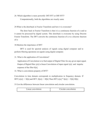 28. Which algorithm is more powerful: DIT-FFT or DIF-FFT?
Computationally, both the algorithms are exactly same
29.What is the drawback in Fourier Transform and how it is overcome?
The draw back in Fourier Transform is that it is a continuous function of ω and so
it cannot be processed by digital system. This drawback is overcome by using Discrete
Fourier Transform. The DFT converts the continuous function of ω to a discrete function
of ω
30.Mention the importance of DFT
DFT is used for spectral analysis of signals using digital computer and to
perform filtering operations on signals using digital computer.
31. What is the application of Convolution?
Application of Convolution is to find output of Digital Filter for any given input signal.
Output of Digital filter y[n] is linear Convolution of input signal x[n] and impulse
response of the filter h[n].
32. What is convolution property of DFT?
Convolution in time domain corresponds to multiplication in frequency domain. If
DFT{x[n]} = X[k] and DFT {h[n]} = H[k] Then DFT{x[n] * h[n]} = X[k] H[k]
33.List the differences between linear convolution and circular convolution.
Linear convolution Circular convolution
 