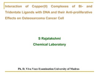 Ph. D. Viva Voce Examination University of Madras
Interaction of Copper(II) Complexes of Bi- and
Tridentate Ligands with DNA and their Anti-proliferative
Effects on Osteosarcoma Cancer Cell
S Rajalakshmi
Chemical Laboratory
 