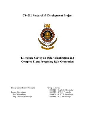 CS4202 Research & Development Project 
Literature Survey on Data Visualization and 
Complex Event Processing Rule Generation 
Project Group Name : Vivarana 
Project Supervisers 
Prof. Gihan Dias 
Eng. Charith Chitraranjan 
Group Members 
100112V - E.A.S.D.Edirisinghe 
100132G - W.V.D.Fernando 
100440A - R.H.T.D.Ranasinghe 
100444N - M.C.S.Ranatunga 
 