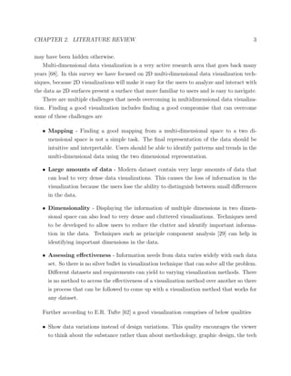 CHAPTER 2. LITERATURE REVIEW 3
may have been hidden otherwise.
Multi-dimensional data visualization is a very active research area that goes back many
years [68]. In this survey we have focused on 2D multi-dimensional data visualization tech-
niques, because 2D visualizations will make it easy for the users to analyze and interact with
the data as 2D surfaces present a surface that more familiar to users and is easy to navigate.
There are multiple challenges that needs overcoming in multidimensional data visualiza-
tion. Finding a good visualization includes ﬁnding a good compromise that can overcome
some of these challenges are
• Mapping - Finding a good mapping from a multi-dimensional space to a two di-
mensional space is not a simple task. The ﬁnal representation of the data should be
intuitive and interpretable. Users should be able to identify patterns and trends in the
multi-dimensional data using the two dimensional representation.
• Large amounts of data - Modern dataset contain very large amounts of data that
can lead to very dense data visualizations. This causes the loss of information in the
visualization because the users lose the ability to distinguish between small diﬀerences
in the data.
• Dimensionality - Displaying the information of multiple dimensions in two dimen-
sional space can also lead to very dense and cluttered visualizations. Techniques need
to be developed to allow users to reduce the clutter and identify important informa-
tion in the data. Techniques such as principle component analysis [29] can help in
identifying important dimensions in the data.
• Assessing eﬀectiveness - Information needs from data varies widely with each data
set. So there is no silver bullet in visualization technique that can solve all the problem.
Diﬀerent datasets and requirements can yield to varying visualization methods. There
is no method to access the eﬀectiveness of a visualization method over another so there
is process that can be followed to come up with a visualization method that works for
any dataset.
Further according to E.R. Tufte [62] a good visualization comprises of below qualities
• Show data variations instead of design variations. This quality encourages the viewer
to think about the substance rather than about methodology, graphic design, the tech
 