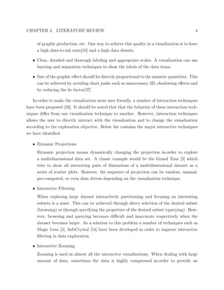 CHAPTER 2. LITERATURE REVIEW 4
of graphic production, etc. One way to achieve this quality in a visualization is to have
a high data-to-ink ratio[10] and a high data density.
• Clear, detailed and thorough labeling and appropriate scales. A visualization can use
layering and separation techniques to show the labels of the data items
• Size of the graphic eﬀect should be directly proportional to the numeric quantities. This
can be achieved by avoiding chart junks such as unnecessary 3D, shadowing eﬀects and
by reducing the lie factor[37]
In-order to make the visualization more user friendly, a number of interaction techniques
have been proposed [33]. It should be noted that that the behavior of these interaction tech-
niques diﬀer from one visualization technique to another. However, interaction techniques
allows the user to directly interact with the visualization and to change the visualization
according to the exploration objective. Below list contains the major interactive techniques
we have identiﬁed.
• Dynamic Projections
Dynamic projection means dynamically changing the projection in-order to explore
a multidimensional data set. A classic example would be the Grand Tour [3] which
tries to show all interesting pairs of dimensions of a multidimensional dataset as a
series of scatter plots. However, the sequence of projection can be random, manual,
pre-computed, or even data driven depending on the visualization technique.
• Interactive Filtering
When exploring large dataset interactively partitioning and focusing on interesting
subsets is a must. This can be achieved through direct selection of the desired subset
(browsing) or through specifying the properties of the desired subset (querying). How-
ever, browsing and querying becomes diﬃcult and inaccurate respectively when the
dataset becomes larger. As a solution to this problem a number of techniques such as
Magic Lens [5], InfoCrystal [54] have been developed in order to improve interactive
ﬁltering in data exploration.
• Interactive Zooming
Zooming is used in almost all the interactive visualizations. When dealing with large
amount of data, sometimes the data is highly compressed in-order to provide an
 