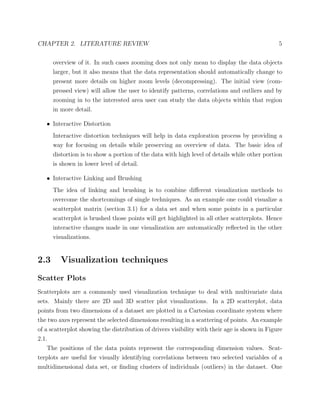 CHAPTER 2. LITERATURE REVIEW 5
overview of it. In such cases zooming does not only mean to display the data objects
larger, but it also means that the data representation should automatically change to
present more details on higher zoom levels (decompressing). The initial view (com-
pressed view) will allow the user to identify patterns, correlations and outliers and by
zooming in to the interested area user can study the data objects within that region
in more detail.
• Interactive Distortion
Interactive distortion techniques will help in data exploration process by providing a
way for focusing on details while preserving an overview of data. The basic idea of
distortion is to show a portion of the data with high level of details while other portion
is shown in lower level of detail.
• Interactive Linking and Brushing
The idea of linking and brushing is to combine diﬀerent visualization methods to
overcome the shortcomings of single techniques. As an example one could visualize a
scatterplot matrix (section 3.1) for a data set and when some points in a particular
scatterplot is brushed those points will get highlighted in all other scatterplots. Hence
interactive changes made in one visualization are automatically reﬂected in the other
visualizations.
2.3 Visualization techniques
Scatter Plots
Scatterplots are a commonly used visualization technique to deal with multivariate data
sets. Mainly there are 2D and 3D scatter plot visualizations. In a 2D scatterplot, data
points from two dimensions of a dataset are plotted in a Cartesian coordinate system where
the two axes represent the selected dimensions resulting in a scattering of points. An example
of a scatterplot showing the distribution of drivers visibility with their age is shown in Figure
2.1.
The positions of the data points represent the corresponding dimension values. Scat-
terplots are useful for visually identifying correlations between two selected variables of a
multidimensional data set, or ﬁnding clusters of individuals (outliers) in the dataset. One
 