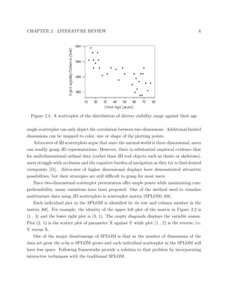 CHAPTER 2. LITERATURE REVIEW 6
Figure 2.1: A scatterplot of the distribution of drivers visibility range against their age
single scatterplot can only depict the correlation between two dimensions. Additional limited
dimensions can be mapped to color, size or shape of the plotting points.
Advocates of 3D scatterplots argue that since the natural world is three dimensional, users
can readily grasp 3D representations. However, there is substantial empirical evidence that
for multidimensional ordinal data (rather than 3D real objects such as chairs or skeletons),
users struggle with occlusion and the cognitive burden of navigation as they try to ﬁnd desired
viewpoints [51]. Advocates of higher dimensional displays have demonstrated attractive
possibilities, but their strategies are still diﬃcult to grasp for most users.
Since two-dimensional scatterplot presentation oﬀer ample power while maintaining com-
prehensibility, many variations have been proposed. One of the method used to visualize
multivariate data using 2D scatterplots is scatterplot matrix (SPLOM) [68].
Each individual plot in the SPLOM is identiﬁed by its row and column number in the
matrix [68]. For example, the identity of the upper left plot of the matrix in Figure 2.2 is
(1 , 3) and the lower right plot is (3, 1). The empty diagonals displays the variable names.
Plot (2, 1) is the scatter plot of parameter X against Y while plot (1 , 2) is the reverse, i.e.
Y versus X.
One of the major disadvantage of SPLOM is that as the number of dimensions of the
data set grow the n-by-n SPLOM grows and each individual scatterplot in the SPLOM will
have less space. Following frameworks provide a solution to that problem by incorporating
interactive techniques with the traditional SPLOM.
 