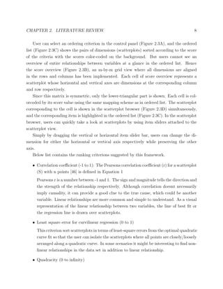 CHAPTER 2. LITERATURE REVIEW 8
User can select an ordering criterion in the control panel (Figure 2.3A), and the ordered
list (Figure 2.3C) shows the pairs of dimensions (scatterplots) sorted according to the score
of the criteria with the scores color-coded on the background. But users cannot see an
overview of entire relationships between variables at a glance in the ordered list. Hence
the score overview (Figure 2.3B), an m-by-m grid view where all dimensions are aligned
in the rows and columns has been implemented. Each cell of score overview represents a
scatterplot whose horizontal and vertical axes are dimensions at the corresponding column
and row respectively.
Since this matrix is symmetric, only the lower-triangular part is shown. Each cell is col-
orcoded by its score value using the same mapping scheme as in ordered list. The scatterplot
corresponding to the cell is shown in the scatterplot browser (Figure 2.3D) simultaneously,
and the corresponding item is highlighted in the ordered list (Figure 2.3C). In the scatterplot
browser, users can quickly take a look at scatterplots by using item sliders attached to the
scatterplot view.
Simply by dragging the vertical or horizontal item slider bar, users can change the di-
mension for either the horizontal or vertical axis respectively while preserving the other
axis.
Below list contains the ranking criterions suggested by this framework.
• Correlation coeﬃcient (-1 to 1): The Pearsons correlation coeﬃcient (r) for a scatterplot
(S) with n points [46] is deﬁned in Equation 1
Pearsons r is a number between -1 and 1. The sign and magnitude tells the direction and
the strength of the relationship respectively. Although correlation doesnt necessarily
imply causality, it can provide a good clue to the true cause, which could be another
variable. Linear relationships are more common and simple to understand. As a visual
representation of the linear relationship between two variables, the line of best ﬁt or
the regression line is drawn over scatterplots.
• Least square error for curvilinear regression (0 to 1)
This criterion sort scatterplots in terms of least-square errors from the optimal quadratic
curve ﬁt so that the user can isolate the scatterplots where all points are closely/loosely
arranged along a quadratic curve. In some scenarios it might be interesting to ﬁnd non-
linear relationships in the data set in addition to linear relationship.
• Quadracity (0 to inﬁnity)
 