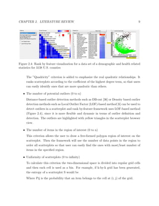 CHAPTER 2. LITERATURE REVIEW 9
Figure 2.4: Rank by feature visualization for a data set of a demographic and health related
statistics for 3138 U.S. counties
The ”Quadricity” criterion is added to emphasize the real quadratic relationships. It
ranks scatterplots according to the coeﬃcient of the highest degree term, so that users
can easily identify ones that are more quadratic than others.
• The number of potential outliers (0 to n)
Distance-based outlier detection methods such as DB-out [36] or Density based outlier
detection methods such as Local Outlier Factor (LOF)-based method [6] can be used to
detect outliers in a scatterplot and rank by-feature framework uses LOF-based method
(Figure 2.4), since it is more ﬂexible and dynamic in terms of outlier deﬁnition and
detection. The outliers are highlighted with yellow triangles in the scatterplot browser
view.
• The number of items in the region of interest (0 to n)
This criterion allows the user to draw a free-formed polygon region of interest on the
scatterplot. Then the framework will use the number of data points in the region to
order all scatterplots so that user can easily ﬁnd the ones with most/least number of
items in the speciﬁed region.
• Uniformity of scatterplots (0 to inﬁnity)
To calculate this criterion the two-dimensional space is divided into regular grid cells
and then each cell is used as a bin. For example, if k-by-k grid has been generated,
the entropy of a scatterplot S would be
Where Pij is the probability that an item belongs to the cell at (i, j) of the grid.
 