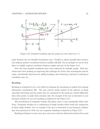 CHAPTER 2. LITERATURE REVIEW 16
Figure 2.12: Parallel Coordinate plot for points in a line with 0<m <1
point between the two Parallel Coordinates axes. Parallel or almost parallel lines between
axes indicate positive correlation between variables [49] [60]. For an example we can see that
there is a highly negative correlation between weight and year in the Figure 2.13.
Over the years parallel coordinates have been enhanced by multiple people. Data Sci-
entists have been working on improving this technique for better data investigation and for
easier, user-friendly interaction by adding brushing, data clustering, real-time re-ordering of
coordinate axes, etc.
Brushing
Brushing is considered to be a very eﬀective technique for specifying an explicit focus during
information visualization [20]. The user actively marks subsets of the data-set as being
especially interesting and the points that are contained by the brush are colored diﬀerently
from other points to make them standout [42]. For example if the user is interested in cars
having 6 cylinders he can use brushing as depicted in the Figure 2.14.
The introduction of composite brushes [42] allows users to more speciﬁcally deﬁne their
focus. Composite brushes are a combination of single brushes which result the conjunction
of those single brushes. For an example if the user is interested in cars having 6 cylinders
that were produced on 76 he can use composite brushing as depicted in Figure 2.15.
Brushing technique we have seen up to now uses a discrete distinction between focus and
 