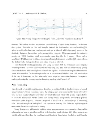 CHAPTER 2. LITERATURE REVIEW 18
Figure 2.15: Using composite brushing to Filter Cars with 6 cylinders made in 76
context. With that we dont understand the similarity of other data points to the focused
data points. The solution that had brought forward for this is called smooth brushing [20]
where a multi-valued or even continuous transition is allowed, which inherently supports the
similarity between data-points in focus and their context. This corresponds to a degree-
of-interest (DOI) function which non-binarily maps into the [0, 1] range. Often, such a
non-binary DOI function is deﬁned by means of spatial distances, i.e., the DOI-value reﬂects
the distance of a data-point from a so-called center-of interest.
The standard brushing primarily acts along the axes, but the technique called angular
brushing enables the space between axes for brushing [20]. The user can interactively specify
a sub-set of slopes which then yields all those data-points to be marked as part of the current
focus, which exhibit the matching correlation in between the brushed axes. For an example
if the user is interested on data that only has a negative correlation between Horsepower
and Acceleration he can use angular brushing as shown in Figure 2.17.
Axis Reordering
One strength of parallel coordinates as described in section 3.2.1, is its eﬀectiveness of visual-
izing relations between coordinate axes. By bringing axes next to each other in an interactive
way, the user can investigate how values are related to each other with special respect to two
of the data dimensions. Order of the axes clearly aﬀects the patterns revealed by parallel
coordinate plots. Figure 2.18 shows 3 ways out of N! (N = 8 in this case) ways of reordering
axes. But only the plot C in Figure 2.18 is capable of showing that there is a highly negative
correlation between weight and economy.
Many Researchers address this problem using some measure to score an order of axes while
others discuss how to visualize multiple orderings in a single display [21]. Many approaches
for this which are based on the combination of Nonlinear Correlation Coeﬃcient and Singular
 