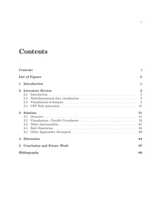 i
Contents
Contents i
List of Figures ii
1 Introduction 1
2 Literature Review 2
2.1 Introduction . . . . . . . . . . . . . . . . . . . . . . . . . . . . . . . . . . . . 2
2.2 Multidimensional data visualization . . . . . . . . . . . . . . . . . . . . . . . 2
2.3 Visualization techniques . . . . . . . . . . . . . . . . . . . . . . . . . . . . . 5
2.4 CEP Rule generation . . . . . . . . . . . . . . . . . . . . . . . . . . . . . . . 41
3 Solution 51
3.1 Overview . . . . . . . . . . . . . . . . . . . . . . . . . . . . . . . . . . . . . . 51
3.2 Visualization - Parallel Coordinates . . . . . . . . . . . . . . . . . . . . . . . 53
3.3 Other functionalities . . . . . . . . . . . . . . . . . . . . . . . . . . . . . . . 61
3.4 Rule Generation . . . . . . . . . . . . . . . . . . . . . . . . . . . . . . . . . . 64
3.5 Other Approaches Attempted . . . . . . . . . . . . . . . . . . . . . . . . . . 69
4 Discussion 84
5 Conclusion and Future Work 87
Bibliography 89
 