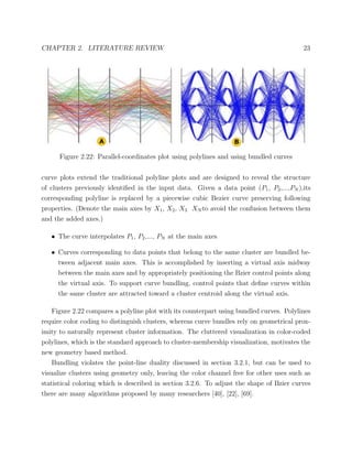 CHAPTER 2. LITERATURE REVIEW 23
Figure 2.22: Parallel-coordinates plot using polylines and using bundled curves
curve plots extend the traditional polyline plots and are designed to reveal the structure
of clusters previously identiﬁed in the input data. Given a data point (P1, P2,...,PN ),its
corresponding polyline is replaced by a piecewise cubic Bezier curve preserving following
properties. (Denote the main axes by X1, X2, X3 XN to avoid the confusion between them
and the added axes.)
• The curve interpolates P1, P2,..., PN at the main axes
• Curves corresponding to data points that belong to the same cluster are bundled be-
tween adjacent main axes. This is accomplished by inserting a virtual axis midway
between the main axes and by appropriately positioning the Bzier control points along
the virtual axis. To support curve bundling, control points that deﬁne curves within
the same cluster are attracted toward a cluster centroid along the virtual axis.
Figure 2.22 compares a polyline plot with its counterpart using bundled curves. Polylines
require color coding to distinguish clusters, whereas curve bundles rely on geometrical prox-
imity to naturally represent cluster information. The cluttered visualization in color-coded
polylines, which is the standard approach to cluster-membership visualization, motivates the
new geometry based method.
Bundling violates the point-line duality discussed in section 3.2.1, but can be used to
visualize clusters using geometry only, leaving the color channel free for other uses such as
statistical coloring which is described in section 3.2.6. To adjust the shape of Bzier curves
there are many algorithms proposed by many researchers [40], [22], [69].
 