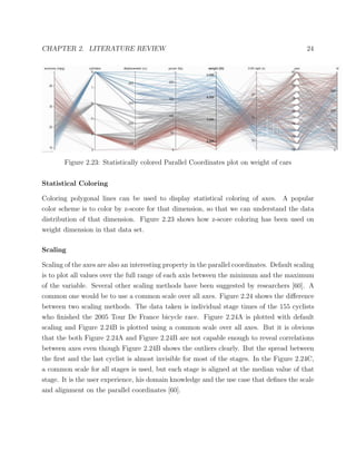 CHAPTER 2. LITERATURE REVIEW 24
Figure 2.23: Statistically colored Parallel Coordinates plot on weight of cars
Statistical Coloring
Coloring polygonal lines can be used to display statistical coloring of axes. A popular
color scheme is to color by z-score for that dimension, so that we can understand the data
distribution of that dimension. Figure 2.23 shows how z-score coloring has been used on
weight dimension in that data set.
Scaling
Scaling of the axes are also an interesting property in the parallel coordinates. Default scaling
is to plot all values over the full range of each axis between the minimum and the maximum
of the variable. Several other scaling methods have been suggested by researchers [60]. A
common one would be to use a common scale over all axes. Figure 2.24 shows the diﬀerence
between two scaling methods. The data taken is individual stage times of the 155 cyclists
who ﬁnished the 2005 Tour De France bicycle race. Figure 2.24A is plotted with default
scaling and Figure 2.24B is plotted using a common scale over all axes. But it is obvious
that the both Figure 2.24A and Figure 2.24B are not capable enough to reveal correlations
between axes even though Figure 2.24B shows the outliers clearly. But the spread between
the ﬁrst and the last cyclist is almost invisible for most of the stages. In the Figure 2.24C,
a common scale for all stages is used, but each stage is aligned at the median value of that
stage. It is the user experience, his domain knowledge and the use case that deﬁnes the scale
and alignment on the parallel coordinates [60].
 