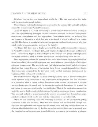 CHAPTER 2. LITERATURE REVIEW 27
It is hard to come to a conclusion about a value for . The user must adjust the value
until the graph gain enough insight.
Clustering and statistical coloring were mentioned in the sections 3.2.5 and 3.2.6 will also
reduce the weaknesses in Parallel Coordinates.
As in the Figure 2.27, point line duality is preserved more when statistical coloring is
used. Data preprocessing techniques can also be used to overcome the limitations in parallel
coordinates: data selection and data aggregation. Data selection means that a display does
not represent a dataset as a whole but only a portion of it, which is selected in a certain
way [30].The display is supplied with interactive controls for changing the current selection,
which results in showing another portion of the data [1].
The Figure 2.28 shows how to display portion of the data and to overcome the weaknesses
in Parallel Coordinates. The Figure 2.28A only displays food group of sausages and luncheon
meats. Respectively, Figure 2.28B and Figure 2.28C displays food groups of beef products
and spices and herbs, which is a better visualization than visualizing whole data set.
Data aggregation reduces the amount of data under visualization by grouping individual
items into subsets, often called aggregates, and some collective characteristics of the aggre-
gates can be computed. The aggregates and their characteristics (jointly called aggregated
data) are then explored instead of the original data. For an example in parallel coordinates
there is just one polygonal line for the whole cluster so that mentioned limitations at the
beginning of this section will be reduced.
Parallel Coordinates might be the least aﬀected plot from curse of dimensionality since
it can represent many dimensions as long as the screen width permits. But that also comes
to a limitation when it comes to high dimensional data because the distance d between
two coordinates gets decreased with the increase in number of dimensions. As a result the
correlation between axes might not be clear in the plot. Most of the applications assume it is
up to the user to decide which attributes should be kept in, or removed from a visualization.
This approach will not be a good approach for a user who does not have domain knowledge,
parallel coordinates itself can be used to reduce dimensions of the data set [2].
When we were discussing about axis reordering in section 3.2.4 we talked about getting
a measure to the axis similarity. Once the most similar axes are identiﬁed through that
algorithm the application can suggest user to remove them and keep one signiﬁcant axe to
all those identiﬁed similar axes [2]. In that way redundant attributes can be removed from
the visualization and the space can be used eﬃciently to represent the remaining attributes.
 