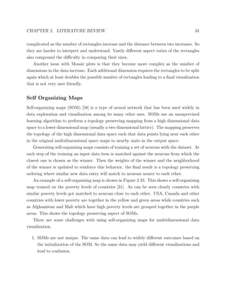 CHAPTER 2. LITERATURE REVIEW 34
complicated as the number of rectangles increase and the distance between two increases. So
they are harder to interpret and understand. Vastly diﬀerent aspect ratios of the rectangles
also compound the diﬃculty in comparing their sizes.
Another issue with Mosaic plots is that they become more complex as the number of
dimensions in the data increase. Each additional dimension requires the rectangles to be split
again which at least doubles the possible number of rectangles leading to a ﬁnal visualization
that is not very user friendly.
Self Organizing Maps
Self-organizing maps (SOM) [58] is a type of neural network that has been used widely in
data exploration and visualization among its many other uses. SOMs use an unsupervised
learning algorithm to perform a topology preserving mapping from a high dimensional data
space to a lower dimensional map (usually a two dimensional lattice). The mapping preserves
the topology of the high dimensional data space such that data points lying near each other
in the original multidimensional space maps to nearby units in the output space.
Generating self-organizing maps consists of training a set of neurons with the dataset. At
each step of the training an input data item is matched against the neurons from which the
closest one is chosen as the winner. Then the weights of the winner and the neighborhood
of the winner is updated to reinforce this behavior. the ﬁnal result is a topology preserving
ordering where similar new data entry will match to neurons nearer to each other.
An example of a self-organizing map is shown in Figure 2.33. This shows a self-organizing
map trained on the poverty levels of countries [31]. As can be seen clearly countries with
similar poverty levels got matched to neurons close to each other. USA, Canada and other
countries with lower poverty are together in the yellow and green areas while countries such
as Afghanistan and Mali which have high poverty levels are grouped together in the purple
areas. This shows the topology preserving aspect of SOMs.
There are some challenges with using self-organizing maps for multidimensional data
visualization.
1. SOMs are not unique. The same data can lead to widely diﬀerent outcomes based on
the initialization of the SOM. So the same data may yield diﬀerent visualizations and
lead to confusion.
 