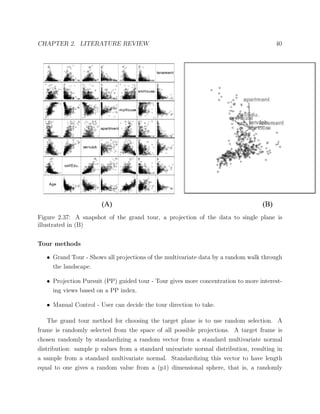 CHAPTER 2. LITERATURE REVIEW 40
Figure 2.37: A snapshot of the grand tour, a projection of the data to single plane is
illustrated in (B)
Tour methods
• Grand Tour - Shows all projections of the multivariate data by a random walk through
the landscape.
• Projection Pursuit (PP) guided tour - Tour gives more concentration to more interest-
ing views based on a PP index.
• Manual Control - User can decide the tour direction to take.
The grand tour method for choosing the target plane is to use random selection. A
frame is randomly selected from the space of all possible projections. A target frame is
chosen randomly by standardizing a random vector from a standard multivariate normal
distribution: sample p values from a standard univariate normal distribution, resulting in
a sample from a standard multivariate normal. Standardizing this vector to have length
equal to one gives a random value from a (p1) dimensional sphere, that is, a randomly
 