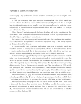 CHAPTER 2. LITERATURE REVIEW 42
detection [50]. Any system that requires real time monitoring can use a complex event
processor.
In CEP, the processing takes place according to user-deﬁned rules, which specify the
relations between the observed events and the actions required by the user. For an example
in a network monitoring system a complex event processor can be used to notify the system
admin about an excessive internet usage of an user in that particular network. An example
rule will look like this,
Where if a user’s bandwidth exceeds the limit, the admin will receive a notiﬁcation. The
value of the ”limit” in this example should be low enough to catch high usage as well as it
should be high enough to ignore normal users.
Any complex event processing rule will have a condition to check, and an action associated
with that condition. So regardless of the domain, any system using a CEP heavily depends
on the rules deﬁned by the user.
In current complex event processing applications, users need to manually specify the
rules that are used to identify and act on important patterns in the event streams. This is
a complex and arduous task that is time consuming, includes a lot of trial and error and
typically requires domain speciﬁc information that is hard to identify accurately.
So the rule writing is typically done by domain experts who study the parameters available
in the event streams manually or using external data analysis tools to identify the events that
need to be specially handled. Needless to say that incorrect estimation of relevant parameters
in the rules negatively impacts the utility of the systems that depend on accurate processing
of these events. Even for domain experts manually specifying textual rules in CEP speciﬁc
rule language is not a very user friendly experience. Maintaining the system after a rule is
speciﬁed to provide the same functionality through changing data and behavior may require
periodical updates to the speciﬁed rule that may require the same eﬀort as initially spent.
Several approaches [41], [63], [44] have been proposed to overcome these diﬃculties using
data mining and knowledge discovery techniques to generate rules based on available data.
This provide users the ability to automatically generate rules based on their requirements.
Two approaches have been proposed that can help in generating CEP rules. One is Using
a framework that learns, from historical traces, the hidden causality between the received
events and the situations to detect, and uses them to automatically generate CEP rules
[41]. Another approach is to use a skeleton of the rule and use historical traces to tune the
parameters of the ﬁnal rule [63].
 